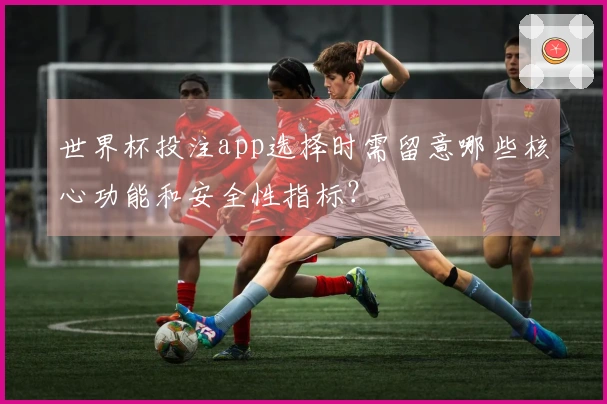世界杯投注app选择时需留意哪些核心功能和安全性指标？