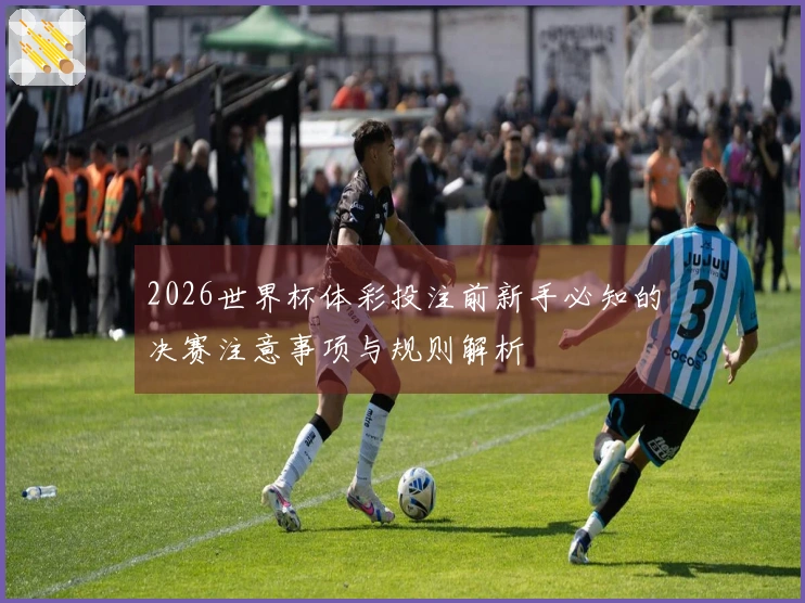 2026世界杯体彩投注前新手必知的决赛注意事项与规则解析