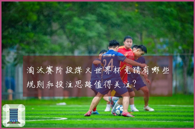 淘汰赛阶段烽火世界杯竞猜有哪些规则和投注思路值得关注？