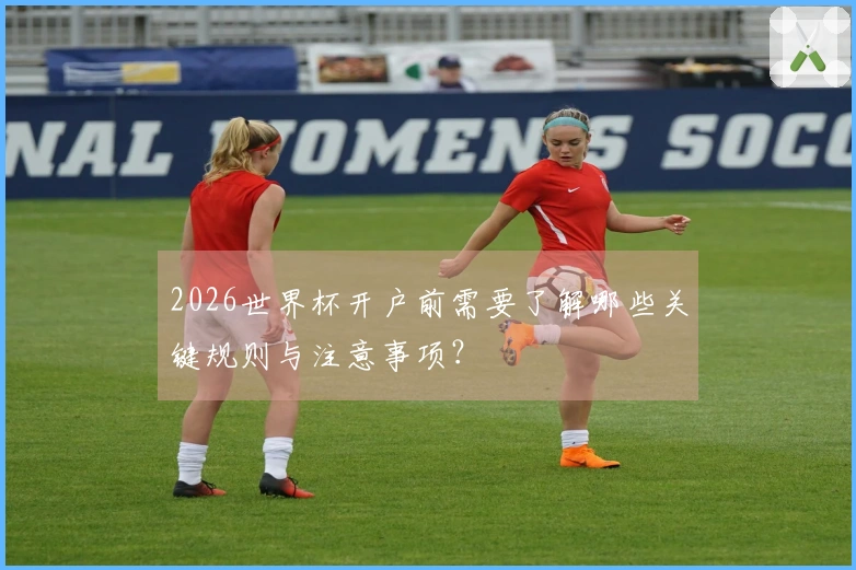 2026世界杯开户前需要了解哪些关键规则与注意事项？