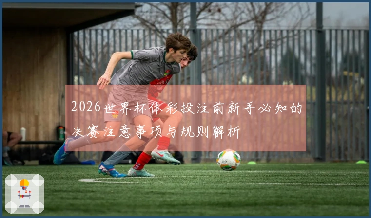2026世界杯体彩投注前新手必知的决赛注意事项与规则解析