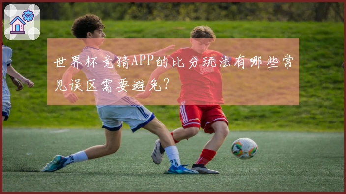 世界杯竞猜APP的比分玩法有哪些常见误区需要避免？